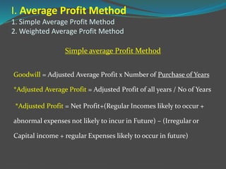 I. Average Profit Method
1. Simple Average Profit Method
2. Weighted Average Profit Method
Simple average Profit Method
Goodwill = Adjusted Average Profit x Number of Purchase of Years
*Adjusted Average Profit = Adjusted Profit of all years / No of Years
*Adjusted Profit = Net Profit+(Regular Incomes likely to occur +
abnormal expenses not likely to incur in Future) – (Irregular or
Capital income + regular Expenses likely to occur in future)
 