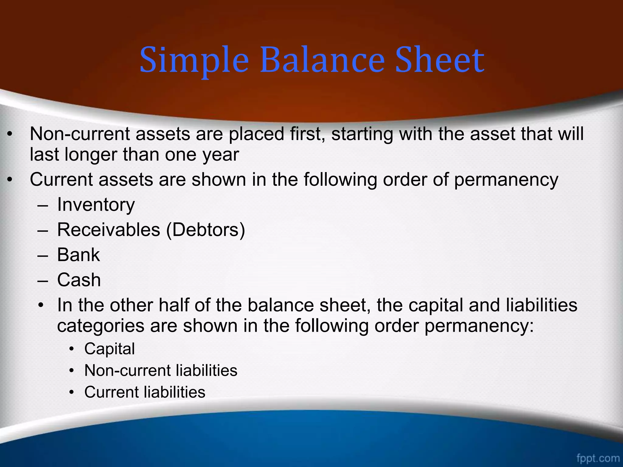 • Non-current assets are placed first, starting with the asset that will
last longer than one year
• Current assets are shown in the following order of permanency
– Inventory
– Receivables (Debtors)
– Bank
– Cash
• In the other half of the balance sheet, the capital and liabilities
categories are shown in the following order permanency:
• Capital
• Non-current liabilities
• Current liabilities
Classified Balance Sheet
 