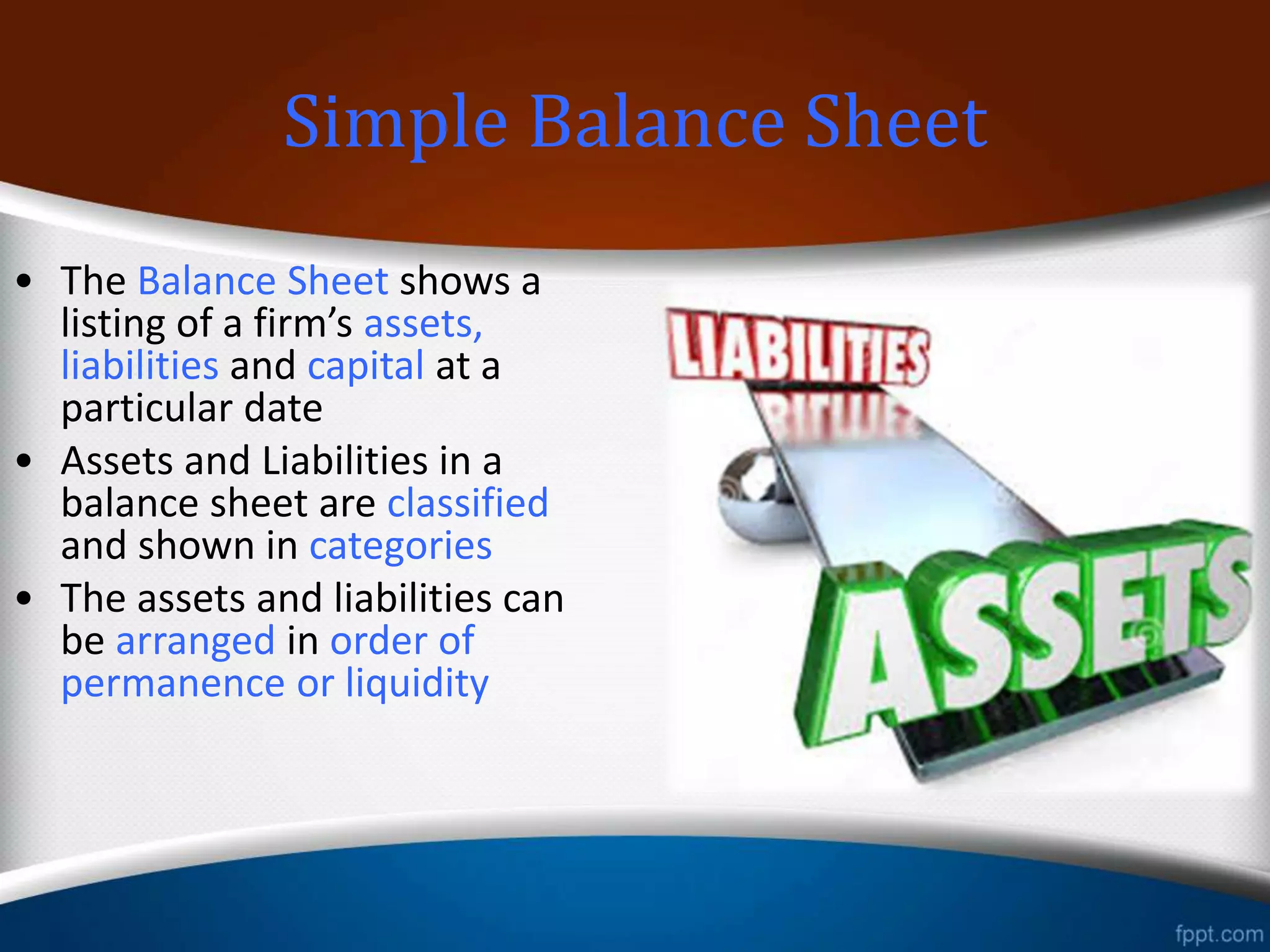Classified Balance Sheet
• The Balance Sheet shows a
listing of a firm’s assets,
liabilities and capital at a
particular date
• Assets and Liabilities in a
balance sheet are classified
and shown in categories
• The assets and liabilities can
be arranged in order of
permanence or liquidity
 