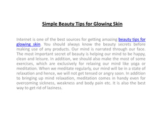 Simple Beauty Tips for Glowing Skin

Internet is one of the best sources for getting amazing beauty tips for
glowing skin. You should always know the beauty secrets before
making use of any products. Our mind is narrated through our face.
The most important secret of beauty is helping our mind to be happy,
clean and leisure. In addition, we should also make the most of some
exercises, which are exclusively for relaxing our mind like yoga or
meditation. When we meditate regularly, our mind will be in a state of
relaxation and hence, we will not get tensed or angry soon. In addition
to bringing up mind relaxation, meditation comes in handy even for
overcoming sickness, weakness and body pain etc. It is also the best
way to get rid of laziness.
 