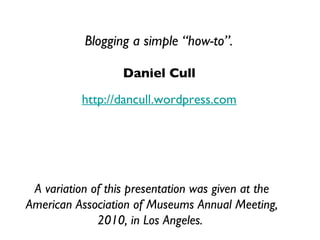 Daniel Cull http://dancull.wordpress.com Blogging a simple “how-to”. A variation of this presentation was given at the American Association of Museums Annual Meeting, 2010, in Los Angeles.  