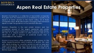 Aspen Real Estate Properties
Bowden Companies is a collection of real estate companies
that grew from the demand for a consistence in quality in all
aspects of home services in the Aspen valley. All of these
companies have dedicated teams managing their individual
aspects under the guidance of founder Bob Bowden.
Bowden Properties is the real estate division and has
completed several of the largest residential real estate
transactions not only in Aspen but in the entire United States.
We are in a unique position to offer personal care to our
clients but with a network of potential buyers that is
unparalleled in the market.
Bowden Home Rental offers potential renters access to the
entire Aspen/Snowmass area inventory of rentals. We work
with clients looking for vacation rentals as well as long-term
Aspen home rentals. We even have access to some private
and unique listings that offer opportunities for once in a
lifetime experiences.
 