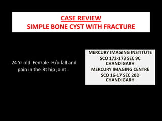 CASE REVIEW                                                       SIMPLE BONE CYST WITH FRACTURE MERCURY IMAGING INSTITUTE  SCO 172-173 SEC 9C  CHANDIGARH MERCURY IMAGING CENTRE  SCO 16-17 SEC 20D CHANDIGARH 24 Yr old  Female  H/o fall and pain in the Rt hip joint . 