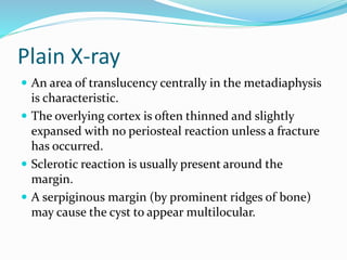Plain X-ray
 An area of translucency centrally in the metadiaphysis
is characteristic.
 The overlying cortex is often thinned and slightly
expansed with no periosteal reaction unless a fracture
has occurred.
 Sclerotic reaction is usually present around the
margin.
 A serpiginous margin (by prominent ridges of bone)
may cause the cyst to appear multilocular.
 