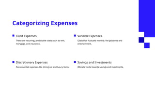 Categorizing Expenses
Fixed Expenses
These are recurring, predictable costs such as rent,
mortgage, and insurance.
Discretionary Expenses
Non-essential expenses like dining out and luxury items.
Variable Expenses
Costs that fluctuate monthly, like groceries and
entertainment.
Savings and Investments
Allocate funds towards savings and investments.
 