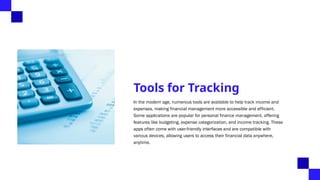 Tools for Tracking
In the modern age, numerous tools are available to help track income and
expenses, making financial management more accessible and efficient.
Some applications are popular for personal finance management, offering
features like budgeting, expense categorization, and income tracking. These
apps often come with user-friendly interfaces and are compatible with
various devices, allowing users to access their financial data anywhere,
anytime.
 