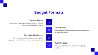 Budget Formats
01
Envelope System
A cash-based budgeting method where money is divided
into envelopes labeled by category.
02
Spreadsheets
Spreadsheets are versatile tools that offer customization
for personal budgeting.
03
Zero-Based Budgeting
This method requires assigning every dollar a specific
purpose, ensuring that income minus expenses equals zero.
04
Budgeting apps
Some apps offer structured, automated budgeting
solutions.
 