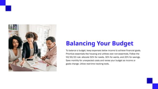 Balancing Your Budget
To balance a budget, keep expenses below income to achieve financial goals.
Prioritize essentials like housing and utilities over non-essentials. Follow the
50/30/20 rule: allocate 50% for needs, 30% for wants, and 20% for savings.
Save monthly for unexpected costs and revise your budget as income or
goals change. Utilize real-time tracking tools.
 