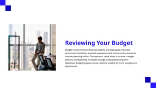 Reviewing Your Budget
Budget reviews enhance financial stability and align goals. Planners
recommend monthly or quarterly assessments of income and expenses to
improve spending habits. This approach helps adapt to income changes,
prevents overspending, increases savings, and supports long-term
objectives. Budgeting apps provide real-time insights for trend analysis and
adjustments.
 