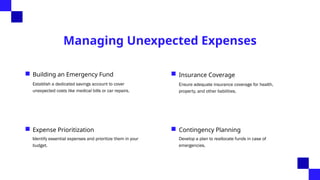 Managing Unexpected Expenses
Building an Emergency Fund
Establish a dedicated savings account to cover
unexpected costs like medical bills or car repairs.
Insurance Coverage
Ensure adequate insurance coverage for health,
property, and other liabilities.
Expense Prioritization
Identify essential expenses and prioritize them in your
budget.
Contingency Planning
Develop a plan to reallocate funds in case of
emergencies.
 