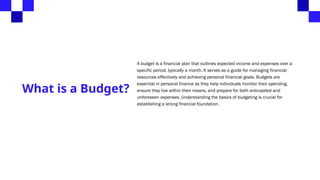 What is a Budget?
A budget is a financial plan that outlines expected income and expenses over a
specific period, typically a month. It serves as a guide for managing financial
resources effectively and achieving personal financial goals. Budgets are
essential in personal finance as they help individuals monitor their spending,
ensure they live within their means, and prepare for both anticipated and
unforeseen expenses. Understanding the basics of budgeting is crucial for
establishing a strong financial foundation.
 