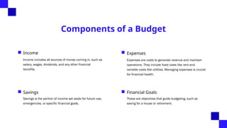 Components of a Budget
Income
Income includes all sources of money coming in, such as
salary, wages, dividends, and any other financial
benefits.
Expenses
Expenses are costs to generate revenue and maintain
operations. They include fixed costs like rent and
variable costs like utilities. Managing expenses is crucial
for financial health.
Savings
Savings is the portion of income set aside for future use,
emergencies, or specific financial goals.
Financial Goals
These are objectives that guide budgeting, such as
saving for a house or retirement.
 