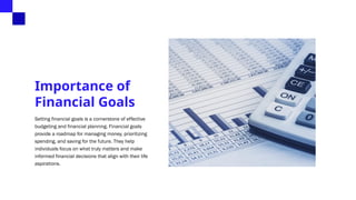 Importance of
Financial Goals
Setting financial goals is a cornerstone of effective
budgeting and financial planning. Financial goals
provide a roadmap for managing money, prioritizing
spending, and saving for the future. They help
individuals focus on what truly matters and make
informed financial decisions that align with their life
aspirations.
 