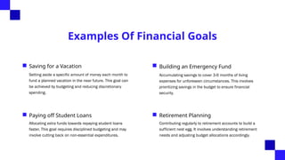 Examples Of Financial Goals
Saving for a Vacation
Setting aside a specific amount of money each month to
fund a planned vacation in the near future. This goal can
be achieved by budgeting and reducing discretionary
spending.
Building an Emergency Fund
Accumulating savings to cover 3-6 months of living
expenses for unforeseen circumstances. This involves
prioritizing savings in the budget to ensure financial
security.
Paying off Student Loans
Allocating extra funds towards repaying student loans
faster. This goal requires disciplined budgeting and may
involve cutting back on non-essential expenditures.
Retirement Planning
Contributing regularly to retirement accounts to build a
sufficient nest egg. It involves understanding retirement
needs and adjusting budget allocations accordingly.
 