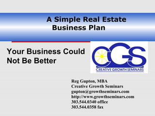 A Simple Real Estate
            Business Plan


Your Business Could
Not Be Better

               Reg Gupton, MBA
               Creative Growth Seminars
               gupton@growthseminars.com
               http://www.growthseminars.com
               303.544.0340 office
               303.544.0358 fax
 