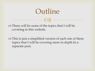 Outline

 These will be some of the topics that I will be
covering in this website.
 This is just a simplified version of each one of these
topics that I will be covering more in depth In a
separate post.

 