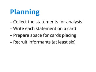 Planning
– Collect the statements for analysis
– Write each statement on a card
– Prepare space for cards placing
– Recruit informants (at least six)
 