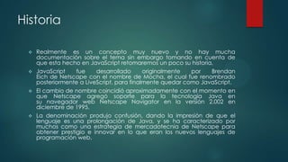 Historia
Realmente es un concepto muy nuevo y no hay mucha
documentación sobre el tema sin embargo tomando en cuenta de
que esta hecho en JavaScript retomaremos un poco su historia,
 JavaScript
fue
desarrollado
originalmente
por
Brendan
Eich de Netscape con el nombre de Mocha, el cual fue renombrado
posteriormente a LiveScript, para finalmente quedar como JavaScript.
 El cambio de nombre coincidió aproximadamente con el momento en
que Netscape agregó soporte para la tecnología Java en
su navegador web Netscape Navigator en la versión 2.002 en
diciembre de 1995.
 La denominación produjo confusión, dando la impresión de que el
lenguaje es una prolongación de Java, y se ha caracterizado por
muchos como una estrategia de mercadotecnia de Netscape para
obtener prestigio e innovar en lo que eran los nuevos lenguajes de
programación web.


 