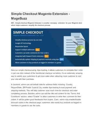 Simple Checkout Magento Extension -
MageBuzz
MB – Simple checkout Magento Extension is another necessary extension for your Magento store
which helps customers simplify the checkout process.
Now our simple checkout,using Ajax loading, it allows customers to complete their order
in just one click instead of the tranditional checkout as before, it’s an extremely amazing
way to satisfy your customers & get more sales when attracting more customer to visit
your site with their purchase.
In backend, admin can set default date for address fields including: Country,
Region/State, ZIP/Postal Code & City, enable Ajax loading to load payment and
shipping methods. This will help customer save much time for checkout and order
completing process. Besides, admin can edit the title and content for the “Terms And
Conditions” section, select “Enable” to allow customers to write their comment for their
orders. It will be gotten good feedbacks from buyers. Even, admin may enable/disable
discount codes in the checkout page; customers also easily buy products as logged-in
members or guests to use the code.
 