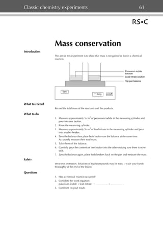 Classic chemistry experiments

61

Mass conservation
Introduction
The aim of this experiment is to show that mass is not gained or lost in a chemical
reaction.

Potassium iodide
solution
Lead nitrate solution
Top pan balance

Tare
11.04 g

on/off

What to record
Record the total mass of the reactants and the products.

What to do
3

1. Measure approximately 5 cm of potassium iodide in the measuring cylinder and
pour into one beaker.
2. Rinse the measuring cylinder.
3

3. Measure approximately 5 cm of lead nitrate in the measuring cylinder and pour
into another beaker.
4. Zero the balance then place both beakers on the balance at the same time.
Accurately measure their total mass.
5. Take them off the balance.
6. Carefully pour the contents of one beaker into the other making sure there is none
spilt.
7. Zero the balance again, place both beakers back on the pan and measure the mass.

Safety
Wear eye protection. Solutions of lead compounds may be toxic – wash your hands
thoroughly at the end of the lesson.

Questions
1. Has a chemical reaction occurred?
2. Complete the word equation:
potassium iodide + lead nitrate → __________ + ___________
3. Comment on your result.

 