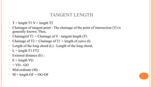 TANGENT LENGTH
• T = length T1 V = length T2
• Chainages of tangent point : The chainage of the point of intersection (V) is
generally known. Thus,
• Chainageof T1 = Chainage of V - tangent length (T)
• Chainage of T2 = Chainage of T1 + length of curve (l)
• Length of the long chord (L) : Length of the long chord,
• L = length T1 FT2
• External distance (E) :
• E = length VG
• = VO - GO
• Mid-ordinate (M) :
• M = length GF = OG-OF
 