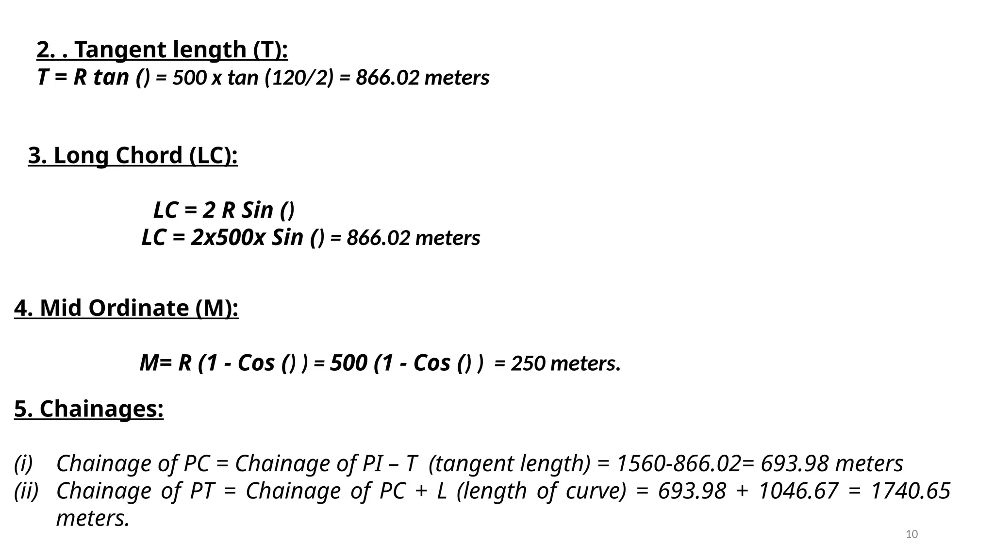 10
2. . Tangent length (T):
T = R tan () = 500 x tan (120/2) = 866.02 meters
3. Long Chord (LC):
LC = 2 R Sin ()
LC = 2x500x Sin () = 866.02 meters
4. Mid Ordinate (M):
M= R (1 - Cos () ) = 500 (1 - Cos () ) = 250 meters.
5. Chainages:
(i) Chainage of PC = Chainage of PI – T (tangent length) = 1560-866.02= 693.98 meters
(ii) Chainage of PT = Chainage of PC + L (length of curve) = 693.98 + 1046.67 = 1740.65
meters.
 