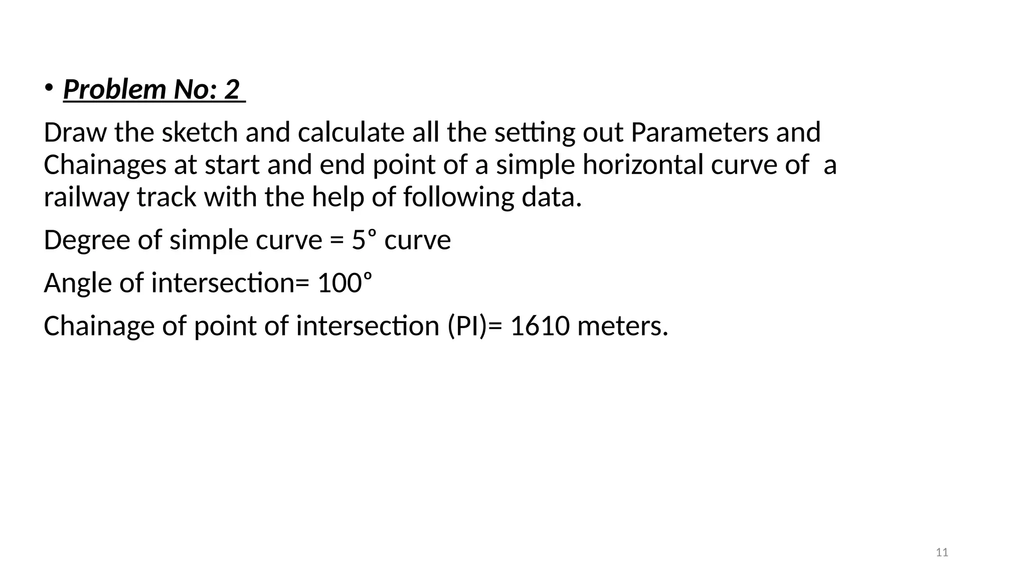 11
• Problem No: 2
Draw the sketch and calculate all the setting out Parameters and
Chainages at start and end point of a simple horizontal curve of a
railway track with the help of following data.
Degree of simple curve = 5ᵒ curve
Angle of intersection= 100ᵒ
Chainage of point of intersection (PI)= 1610 meters.
 
