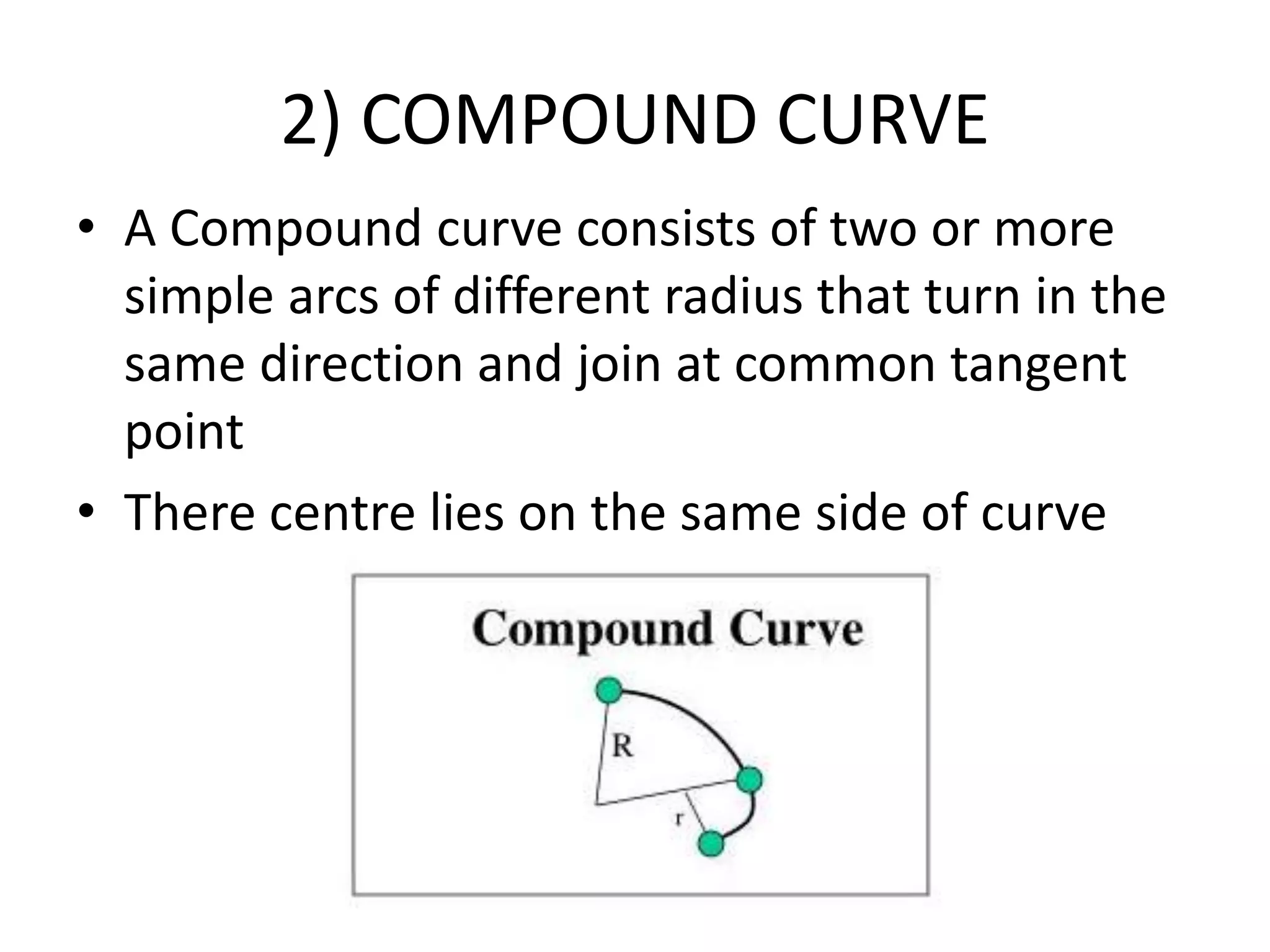 2) COMPOUND CURVE
• A Compound curve consists of two or more
simple arcs of different radius that turn in the
same direction and join at common tangent
point
• There centre lies on the same side of curve