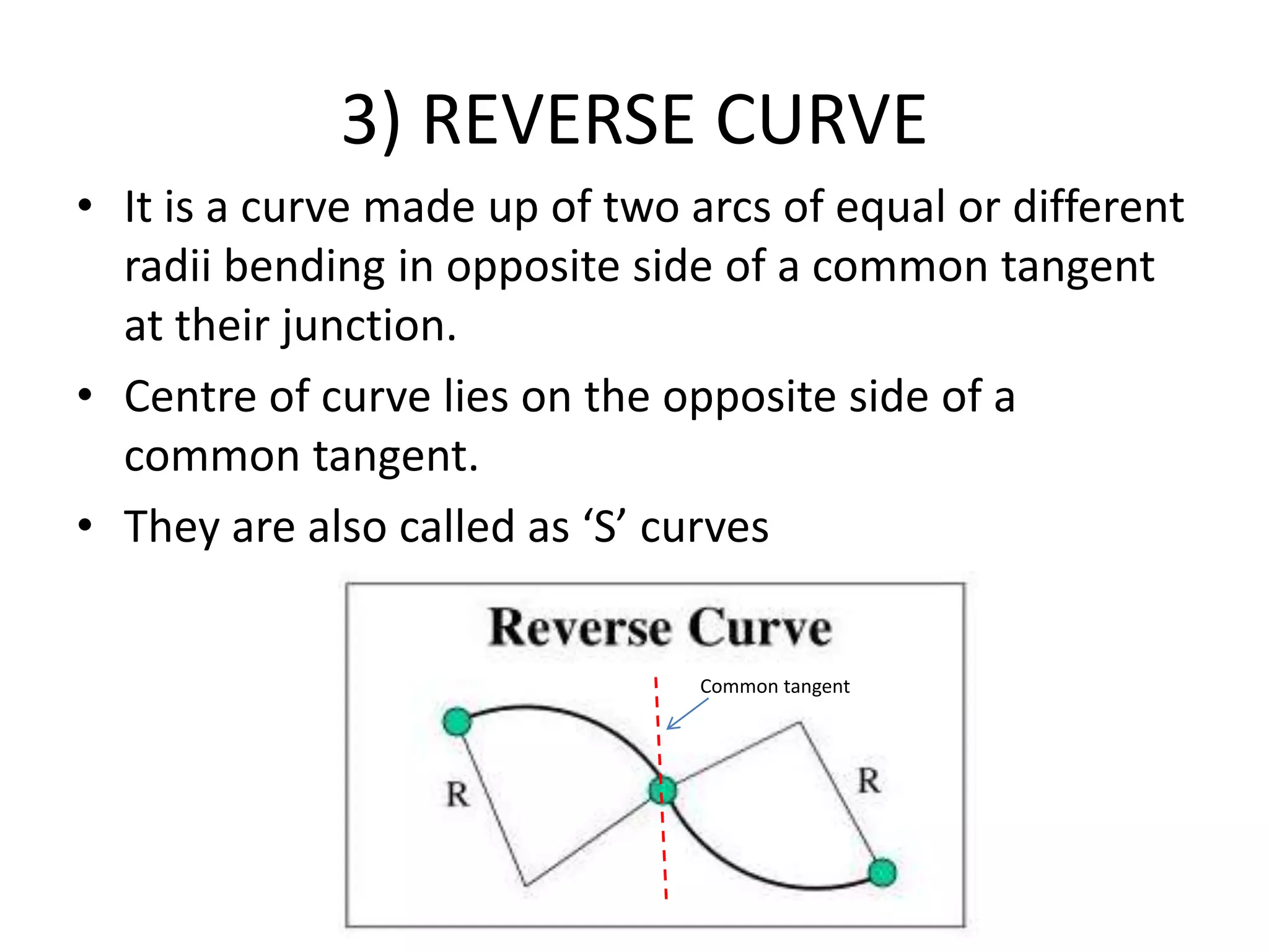 3) REVERSE CURVE
• It is a curve made up of two arcs of equal or different
radii bending in opposite side of a common tangent
at their junction.
• Centre of curve lies on the opposite side of a
common tangent.
• They are also called as ‘S’ curves
Common tangent