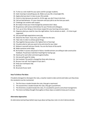 32. To Act as a role model for your peers and for younger students.
33. Seek meaning in everything you do. Make sure you life a meaningful life.
34. Apply what you learn in class to your life outside.
35. Come to class because you want to. At this age, you don’t have to be here.
36. Call out bad behavior. It’s your classroom and your job to set the tone you want.
37. Challenge one another with respect.
38. Be ready to have your mind changed by someone else’s ideas.
39. Be generous with praise and kindness for your friends and colleagues.
40. Turn up on time. Being on time shows respect for your learning and your peers.
41. Organize what you need for class the night before. You’re almost an adult … it’s time to get
organized!
42. Set yourself high expectations every day.
43. Shoot for the moon. If you miss, you’ll make it to the stars.
44. Take risks in order to achieve great things.
45. Play together because play is the highest form of learning!
46. Visualize what or who you want to be and strive for your ideal.
47. Believe in yourself and your friends. You are the future of the world.
48. Make someone smile today.
49. Be humble in success and proud in failure. Humble winners are willing to take constructive
feedback. Proud losers hold their head high for having a go.
50. Stand up for each other and stand against bullies.
51. Set yourself a goal for today.
52. Get involved. The world is changed by those who show up.
53. Be your true self. You’ll regret it if you don’t.
54. Keep your workspace tidy.
55. Be kind.
56. Be proud of your work
How To Enforce The Rules
If students disregard or disrespect the rules, a teacher needs to take control and make sure they know
the standards must be maintained.
1. The first time a student breaks the rules, they get a reprimand.
2. The second time a student breaks the rules, they get a punishment.
3. The third time a student breaks the rules, it’s escalated to parents and school management.
4. The trick is to follow-thought thoroughly on these steps so students know you’re serious.
Alternative Approaches
An alternative (and perhaps better) way to go about writing class rules is to do it democratically.
 