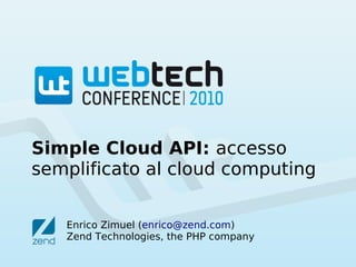 Simple Cloud API: accesso
semplificato al cloud computing


   Enrico Zimuel (enrico@zend.com)
   Zend Technologies, the PHP company
 