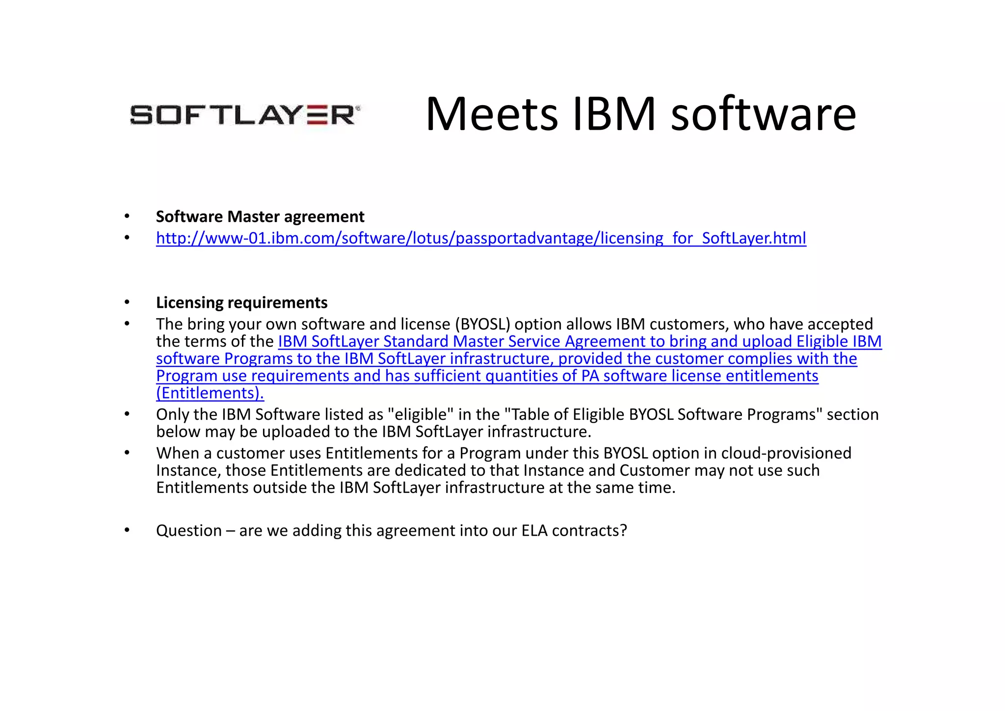 Meets IBM software
• Software Master agreement
• http://www-01.ibm.com/software/lotus/passportadvantage/licensing_for_SoftLayer.html
• Licensing requirements
• The bring your own software and license (BYOSL) option allows IBM customers, who have accepted
the terms of the IBM SoftLayer Standard Master Service Agreement to bring and upload Eligible IBM
software Programs to the IBM SoftLayer infrastructure, provided the customer complies with the
Program use requirements and has sufficient quantities of PA software license entitlements
(Entitlements).
• Only the IBM Software listed as "eligible" in the "Table of Eligible BYOSL Software Programs" section
below may be uploaded to the IBM SoftLayer infrastructure.
• When a customer uses Entitlements for a Program under this BYOSL option in cloud-provisioned
Instance, those Entitlements are dedicated to that Instance and Customer may not use such
Entitlements outside the IBM SoftLayer infrastructure at the same time.
• Question – are we adding this agreement into our ELA contracts?
 