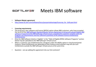 Meets IBM software
• Software Master agreement
• http://www-01.ibm.com/software/lotus/passportadvantage/licensing_for_SoftLayer.html
• Licensing requirements
• The bring your own software and license (BYOSL) option allows IBM customers, who have accepted
the terms of the IBM SoftLayer Standard Master Service Agreement to bring and upload Eligible IBM
software Programs to the IBM SoftLayer infrastructure, provided the customer complies with the
Program use requirements and has sufficient quantities of PA software license entitlements
(Entitlements).
• Only the IBM Software listed as "eligible" in the "Table of Eligible BYOSL Software Programs" section
below may be uploaded to the IBM SoftLayer infrastructure.
• When a customer uses Entitlements for a Program under this BYOSL option in cloud-provisioned
Instance, those Entitlements are dedicated to that Instance and Customer may not use such
Entitlements outside the IBM SoftLayer infrastructure at the same time.
• Question – are we adding this agreement into our ELA contracts?
 