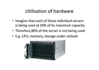 Utilisation of hardware
• Imagine that each of these individual servers
is being used at 20% of its maximum capacity.
• Therefore,80% of the server is not being used
• E.g. CPU, memory, storage under utilised
 