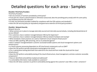 Detailed questions for each area - Samples
Checklist :Third Party Providers
Third Party Providers
• Are any services or functions provided by a third party?
• If any part of a cloud is subcontracted or otherwise outsourced, does the providing party comply with the same policy
and standards that the CSP enforces?
• If used, are third party providers audited for compliance with the CSPs policies and standards?
• Does the CSP security policy (or equivalent) and governance extend to all third party providers?

Checklist : Network Security
Network Security
• What controls are in place to manage externally sourced and internally sourced attacks, including distributed denial of
service (DDoS)?
• For customers, how is isolation managed between VMs by the hypervisor?
• For customers, how is isolation managed between VMs by network hardware and routing?
• What standards or best practices are used to implement virtual network infrastructure?
• How are MAC spoofing, ARP poisoning, and so on protected against?
• How is isolation managed between customer accessed/routable systems and cloud management systems and
infrastructure?
• Is cloud customer processing dependent on off-cloud tenant components such as LDAP?
• Does the CSP perform periodic penetration testing against the cloud?
• If so, is penetration testing done both from external to the cloud and from inside the cloud and the cloud
infrastructure?
• Does the CSP perform vulnerability testing of the cloud infrastructure, cloud management, and also customer accessible
components?
• How are identified vulnerabilities tracked and addressed?
• Is vulnerability information made available to customers?
• Does the CSP allow customers to perform vulnerability testing against the customer’s own VMs or other containers?
 