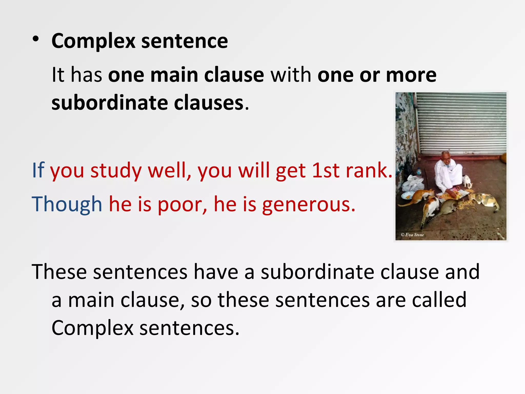 • Complex sentence
It has one main clause with one or more
subordinate clauses.
If you study well, you will get 1st rank.
Though he is poor, he is generous.
These sentences have a subordinate clause and
a main clause, so these sentences are called
Complex sentences.
 