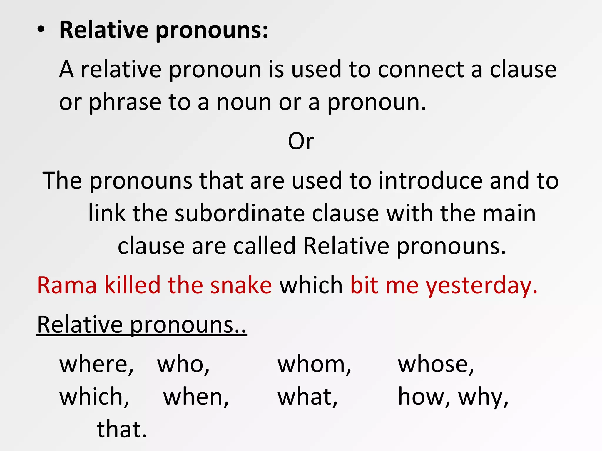 • Relative pronouns:
A relative pronoun is used to connect a clause
or phrase to a noun or a pronoun.
Or
The pronouns that are used to introduce and to
link the subordinate clause with the main
clause are called Relative pronouns.
Rama killed the snake which bit me yesterday.
Relative pronouns..
where, who, whom, whose,
which, when, what, how, why,
that.
 