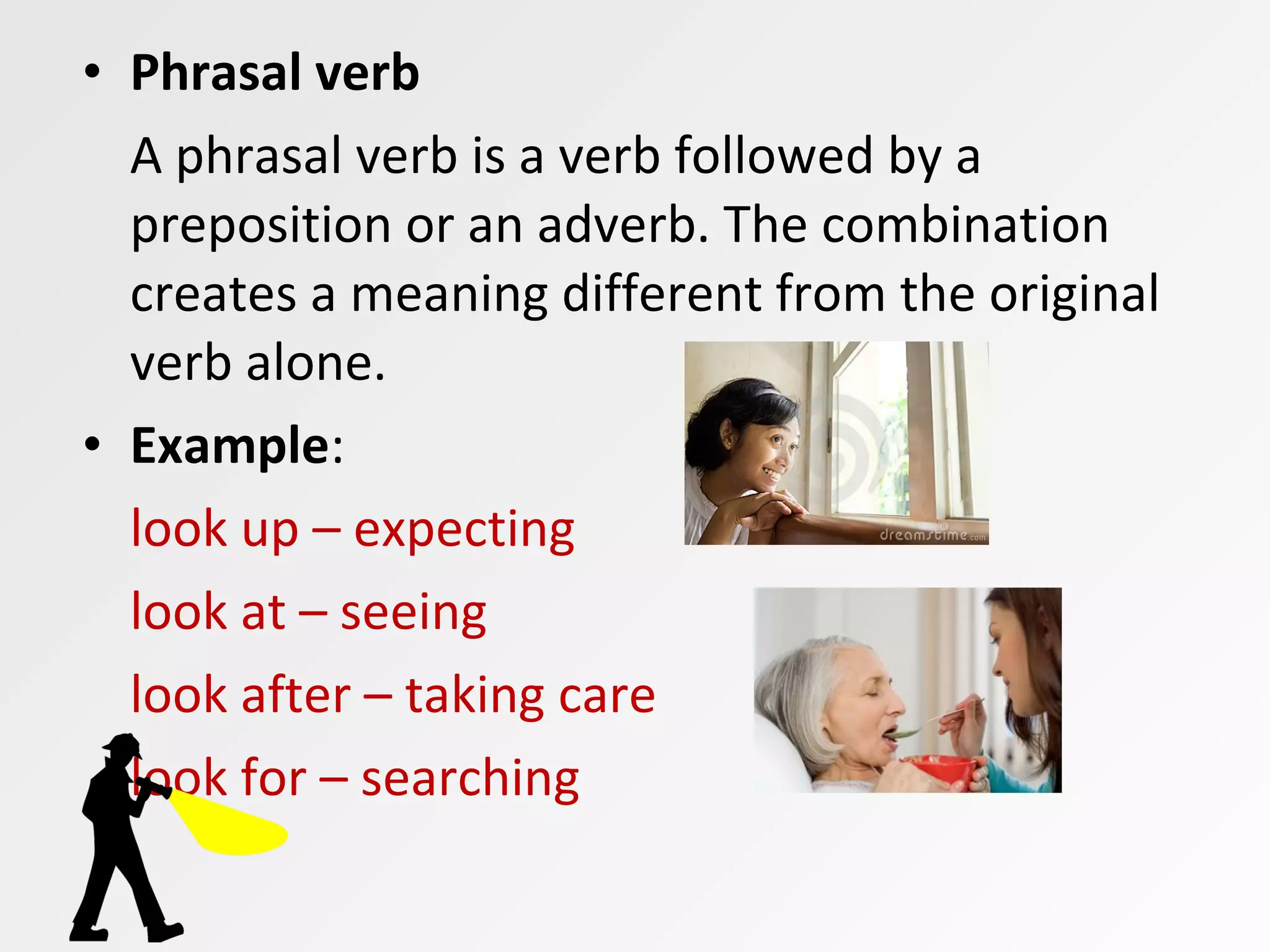 • Phrasal verb
A phrasal verb is a verb followed by a
preposition or an adverb. The combination
creates a meaning different from the original
verb alone.
• Example:
look up – expecting
look at – seeing
look after – taking care
look for – searching
 