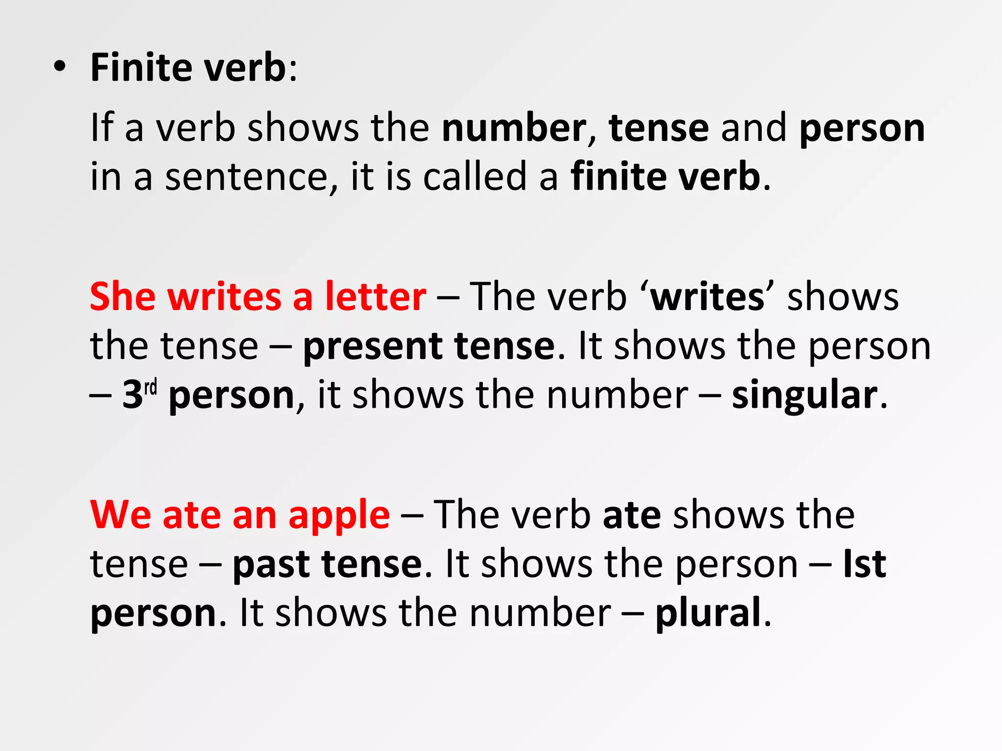 • Finite verb:
If a verb shows the number, tense and person
in a sentence, it is called a finite verb.
She writes a letter – The verb ‘writes’ shows
the tense – present tense. It shows the person
– 3rd
person, it shows the number – singular.
We ate an apple – The verb ate shows the
tense – past tense. It shows the person – Ist
person. It shows the number – plural.
 
