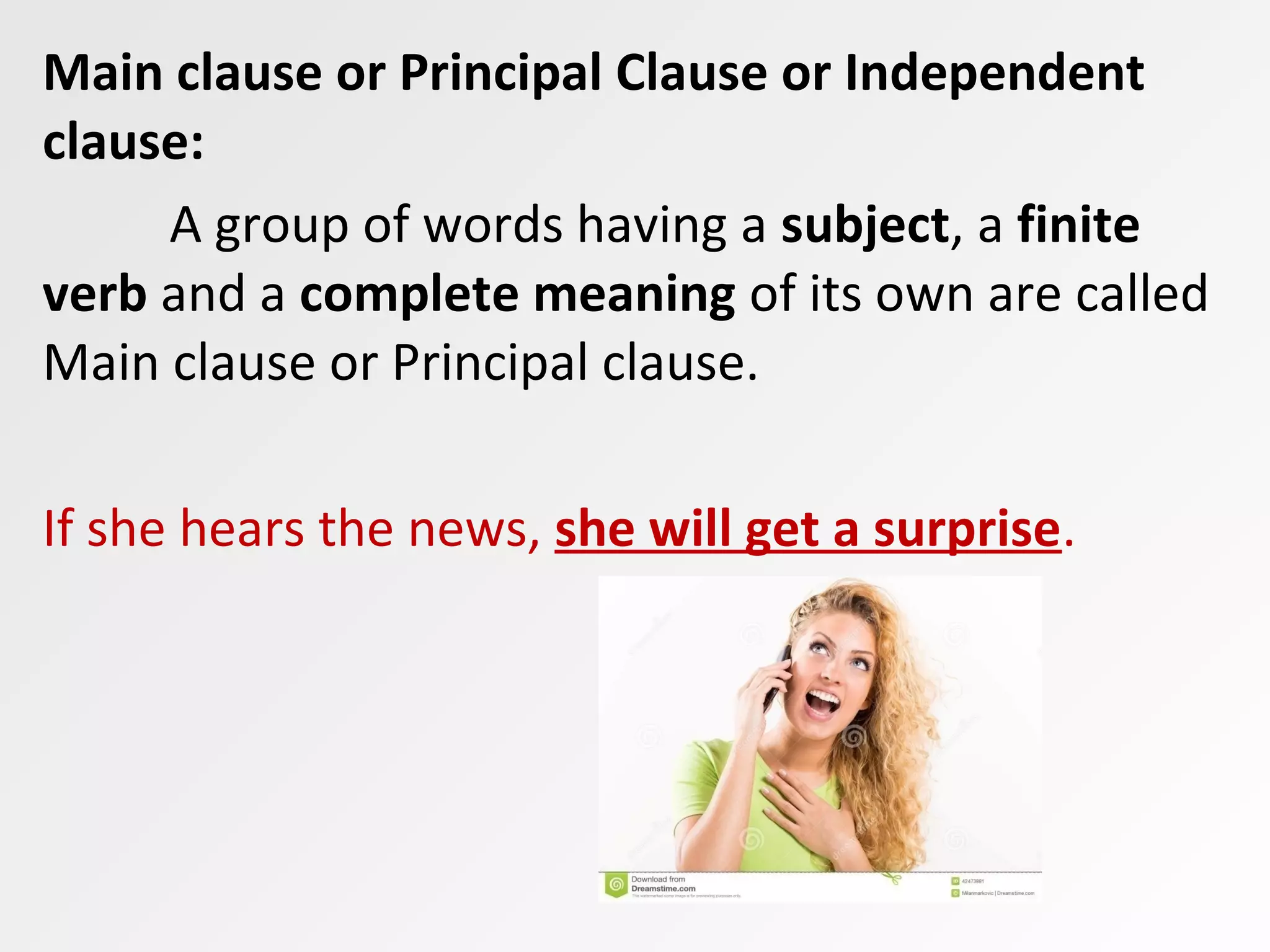 Main clause or Principal Clause or Independent
clause:
A group of words having a subject, a finite
verb and a complete meaning of its own are called
Main clause or Principal clause.
If she hears the news, she will get a surprise.
 