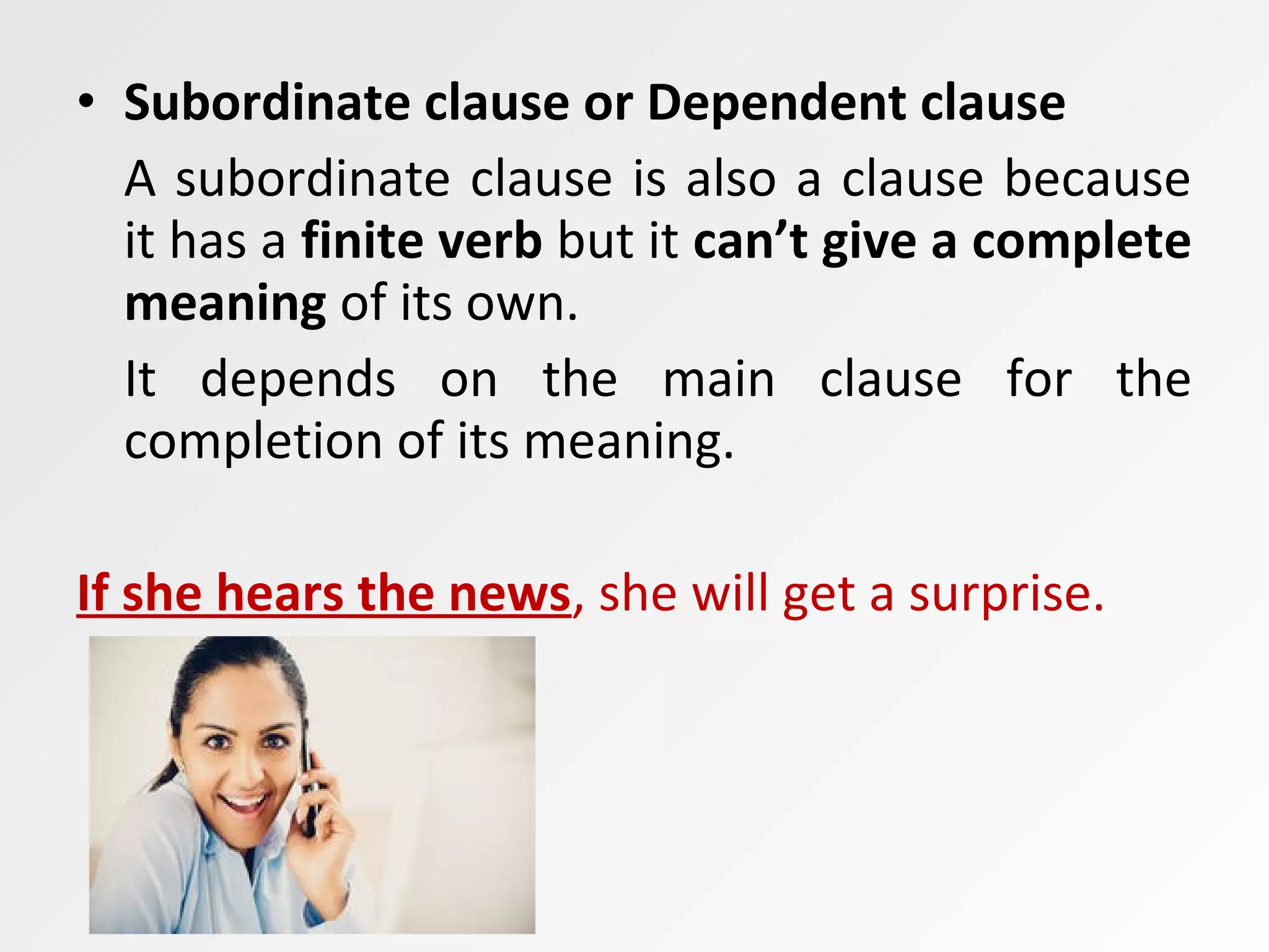 • Subordinate clause or Dependent clause
A subordinate clause is also a clause because
it has a finite verb but it can’t give a complete
meaning of its own.
It depends on the main clause for the
completion of its meaning.
If she hears the news, she will get a surprise.
 