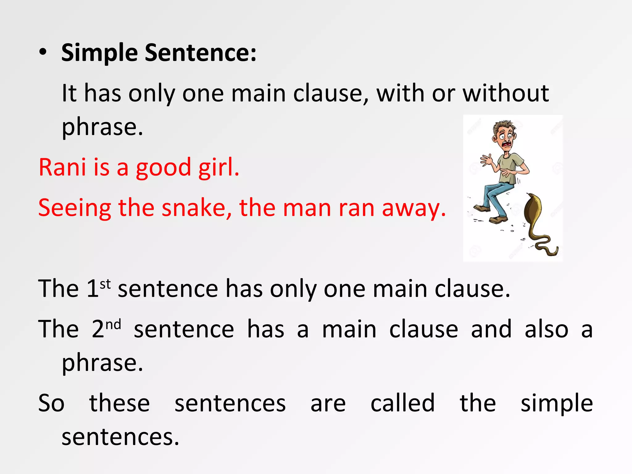 • Simple Sentence:
It has only one main clause, with or without
phrase.
Rani is a good girl.
Seeing the snake, the man ran away.
The 1st
sentence has only one main clause.
The 2nd
sentence has a main clause and also a
phrase.
So these sentences are called the simple
sentences.
 