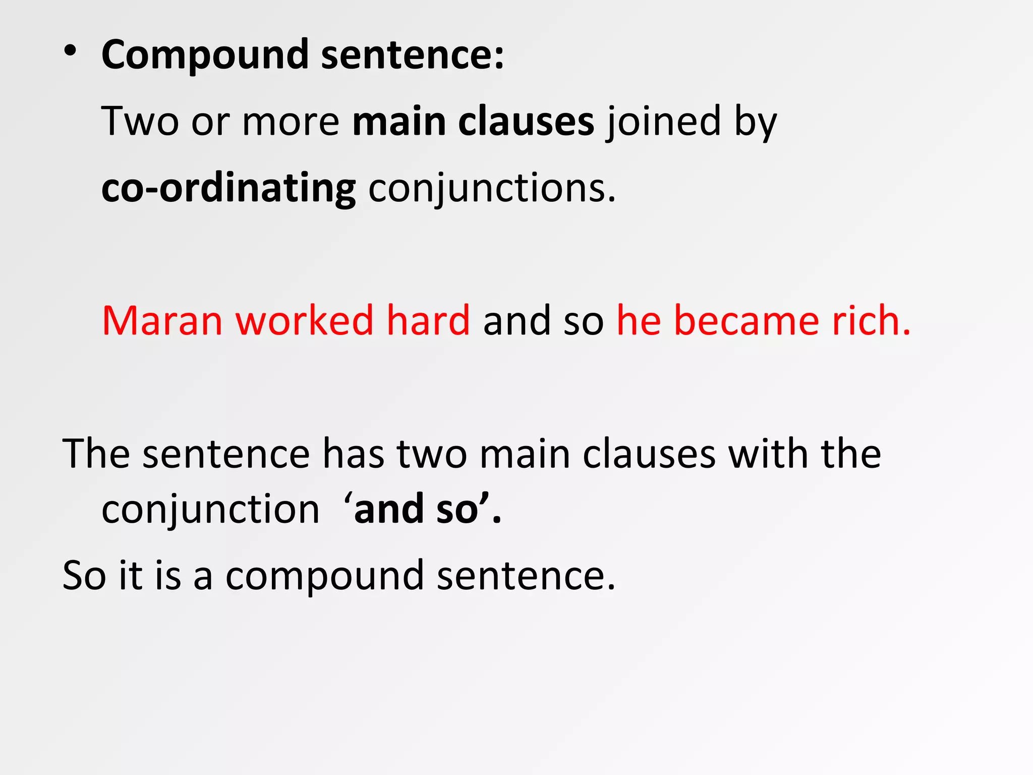 • Compound sentence:
Two or more main clauses joined by
co-ordinating conjunctions.
Maran worked hard and so he became rich.
The sentence has two main clauses with the
conjunction ‘and so’.
So it is a compound sentence.
 