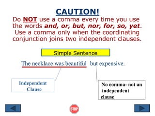 CAUTION!
Do NOT use a comma every time you use
the words and, or, but, nor, for, so, yet.
Use a comma only when the coordinating
conjunction joins two independent clauses.
Independent
Clause
No comma- not an
independent
clause
The necklace was beautiful but expensive.
Simple Sentence
 