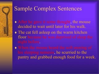Sample Complex Sentences
 After he gave it some thought, the mouse
decided to wait until later for his walk.
 The cat fell asleep on the warm kitchen
floor because he was deprived of sleep the
night before.
 When the mouse heard the soft snoring of
his sleeping nemesis, he scurried to the
pantry and grabbed enough food for a week.
 