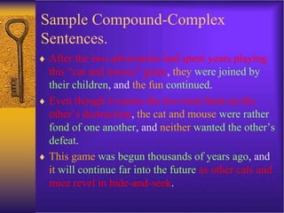 Sample Compound-Complex
Sentences.
 After the two adversaries had spent years playing
this “cat and mouse” game, they were joined by
their children, and the fun continued.
 Even though it seems the two were bent on the
other’s destruction, the cat and mouse were rather
fond of one another, and neither wanted the other’s
defeat.
 This game was begun thousands of years ago, and
it will continue far into the future as other cats and
mice revel in hide-and-seek.
 