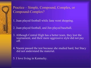Practice – Simple, Compound, Complex, or
Compound-Complex?
1. Juan played football while Jane went shopping.
2. Juan played football, and Jim played baseball.
3. Although Central High has a better team, they lost the
tournament, and their more aggressive style did not pay
off.
4. Naomi passed the test because she studied hard, but Stacy
did not understand the material.
5. I love living in Kentucky.
 