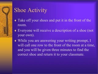 Shoe Activity
 Take off your shoes and put it in the front of the
room.
 Everyone will receive a description of a shoe (not
your own).
 While you are answering your writing prompt, I
will call one row to the front of the room at a time,
and you will be given three minutes to find the
correct shoe and return it to your classmate.
 