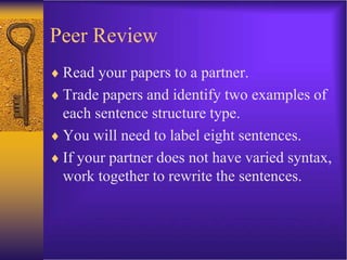 Peer Review
 Read your papers to a partner.
 Trade papers and identify two examples of
each sentence structure type.
 You will need to label eight sentences.
 If your partner does not have varied syntax,
work together to rewrite the sentences.
 