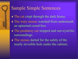 Sample Simple Sentences
 The cat crept through the dark house.
 The wary mouse watched from underneath
an upturned cereal box.
 The predatory cat stopped and surveyed his
surroundings.
 The mouse darted for the safety of the
nearly invisible hole under the cabinet.
 